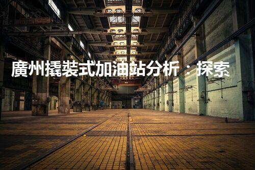 廣州撬裝式加油站分析：探索數(shù)據(jù)背后的秘密！
